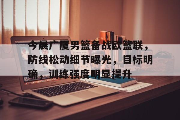 jiuyou.com-今晨广厦男篮备战欧篮联，防线松动细节曝光，目标明确，训练强度明显提升的简单介绍
