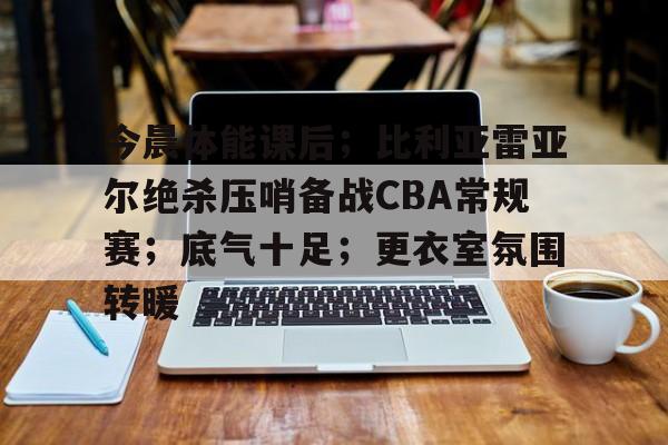 九游体育官方网站-包含今晨体能课后；比利亚雷亚尔绝杀压哨备战CBA常规赛；底气十足；更衣室氛围转暖的词条